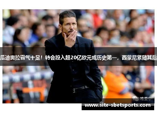 瓜迪奥拉霸气十足！转会投入超20亿欧元成历史第一，西蒙尼紧随其后